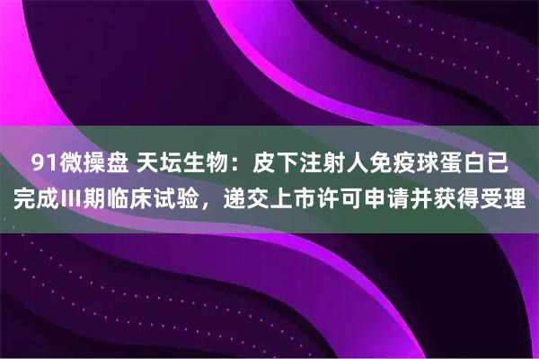 91微操盘 天坛生物：皮下注射人免疫球蛋白已完成Ⅲ期临床试验，递交上市许可申请并获得受理