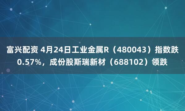 富兴配资 4月24日工业金属R（480043）指数跌0.57%，成份股斯瑞新材（688102）领跌