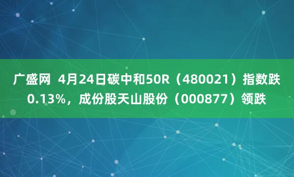 广盛网  4月24日碳中和50R（480021）指数跌0.13%，成份股天山股份（000877）领跌