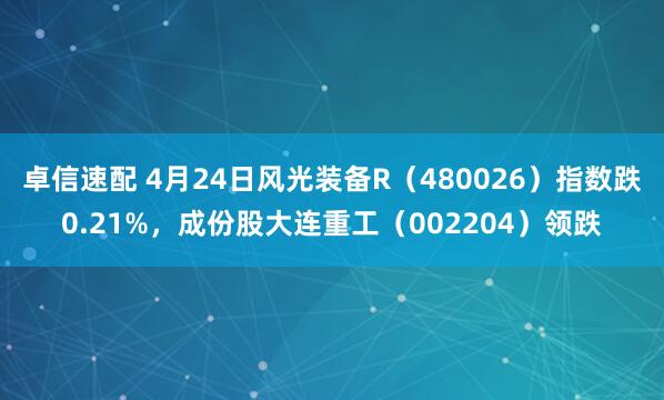 卓信速配 4月24日风光装备R（480026）指数跌0.21%，成份股大连重工（002204）领跌