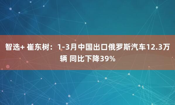 智选+ 崔东树：1-3月中国出口俄罗斯汽车12.3万辆 同比下降39%