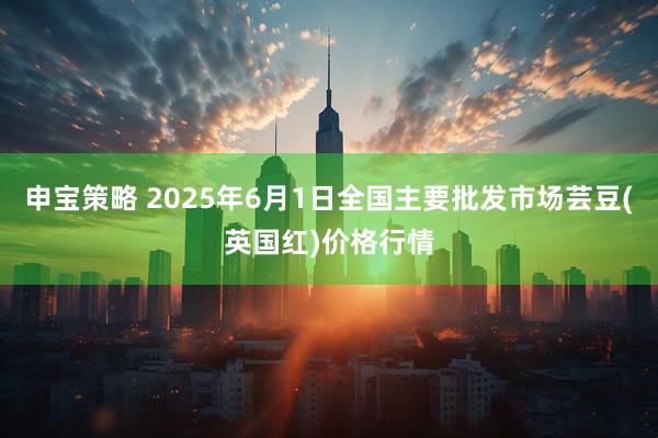 申宝策略 2025年6月1日全国主要批发市场芸豆(英国红)价格行情