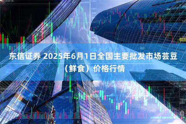 东信证券 2025年6月1日全国主要批发市场芸豆（鲜食）价格行情
