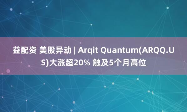 益配资 美股异动 | Arqit Quantum(ARQQ.US)大涨超20% 触及5个月高位