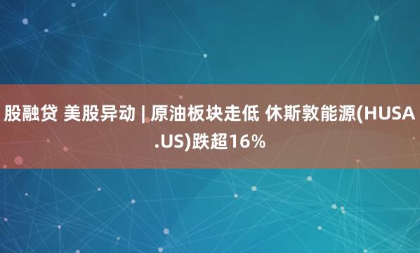 股融贷 美股异动 | 原油板块走低 休斯敦能源(HUSA.US)跌超16%