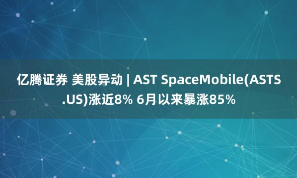 亿腾证券 美股异动 | AST SpaceMobile(ASTS.US)涨近8% 6月以来暴涨85%
