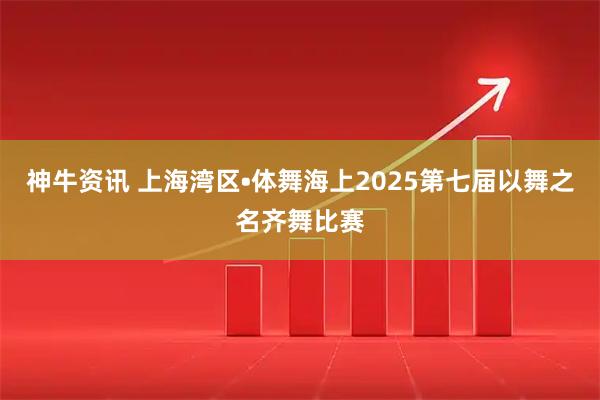 神牛资讯 上海湾区•体舞海上2025第七届以舞之名齐舞比赛