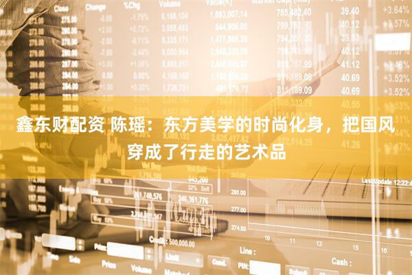 鑫东财配资 陈瑶：东方美学的时尚化身，把国风穿成了行走的艺术品