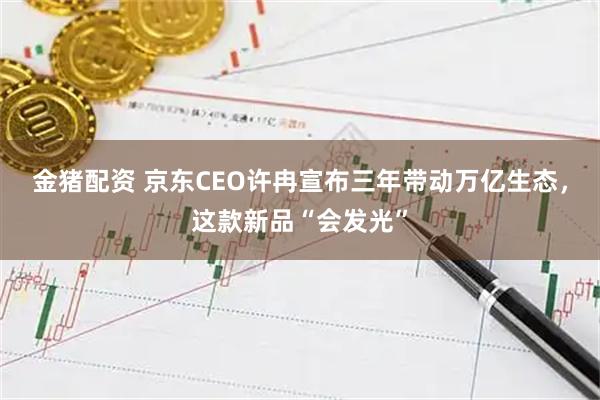 金猪配资 京东CEO许冉宣布三年带动万亿生态，这款新品“会发光”