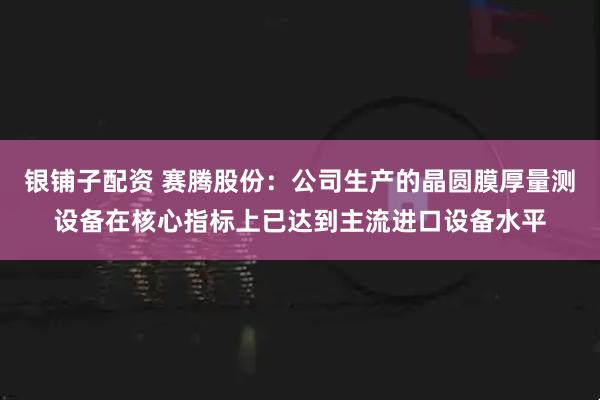 银铺子配资 赛腾股份：公司生产的晶圆膜厚量测设备在核心指标上已达到主流进口设备水平