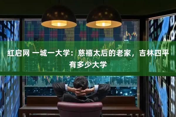 红启网 一城一大学：慈禧太后的老家，吉林四平有多少大学