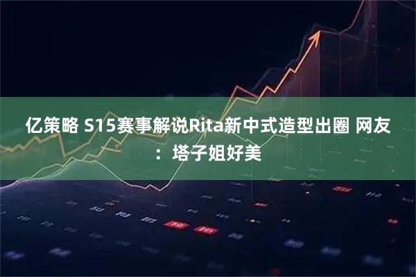 亿策略 S15赛事解说Rita新中式造型出圈 网友：塔子姐好美