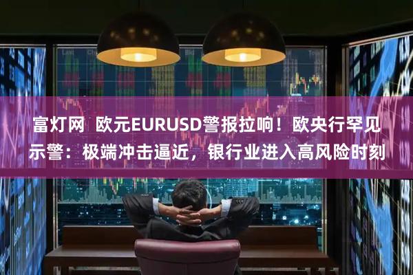 富灯网  欧元EURUSD警报拉响！欧央行罕见示警：极端冲击逼近，银行业进入高风险时刻