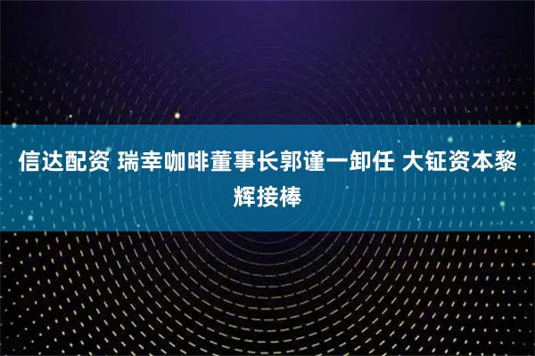 信达配资 瑞幸咖啡董事长郭谨一卸任 大钲资本黎辉接棒