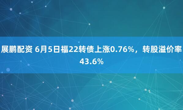 展鹏配资 6月5日福22转债上涨0.76%，转股溢价率43.6%