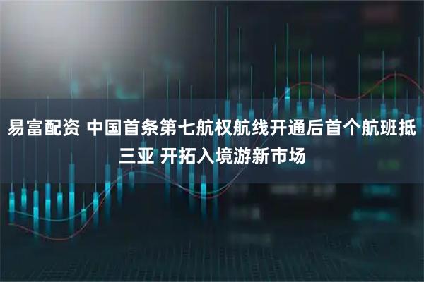 易富配资 中国首条第七航权航线开通后首个航班抵三亚 开拓入境游新市场