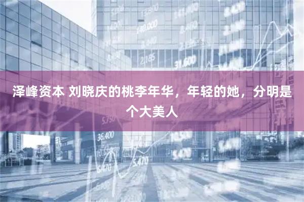 泽峰资本 刘晓庆的桃李年华，年轻的她，分明是个大美人