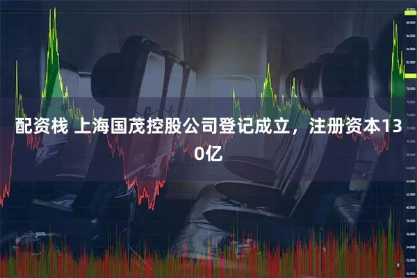 配资栈 上海国茂控股公司登记成立，注册资本130亿