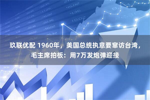 玖联优配 1960年，美国总统执意要窜访台湾，毛主席拍板：用7万发炮弹迎接