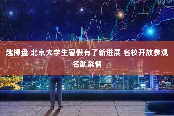 趣操盘 北京大学生暑假有了新进展 名校开放参观名额紧俏